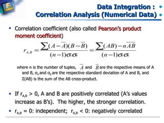 Data Integration :  Correlation Analysis (Numerical Data) Correlation coefficient (also called  Pearson’s product moment coefficient ) where n is the number of tuples,  and  are the respective means of A and B,  σ A  and  σ B  are the respective standard deviation of A and B, and  Σ (AB) is the sum of the AB cross-product. If r A,B  > 0, A and B are positively correlated (A’s values increase as B’s).  The higher, the stronger correlation. r A,B  = 0: independent;  r A,B  < 0: negatively correlated 