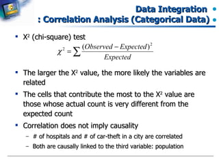 Data Integration  : Correlation Analysis (Categorical Data) Χ 2  (chi-square) test The larger the  Χ 2  value, the more likely the variables are related The cells that contribute the most to the  Χ 2  value are those whose actual count is very different from the expected count Correlation does not imply causality # of hospitals and # of car-theft in a city are correlated Both are causally linked to the third variable: population 