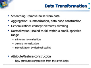 Data Transformation Smoothing: remove noise from data Aggregation: summarization, data cube construction Generalization: concept hierarchy climbing Normalization: scaled to fall within a small, specified range min-max normalization z-score normalization normalization by decimal scaling Attribute/feature construction New attributes constructed from the given ones 