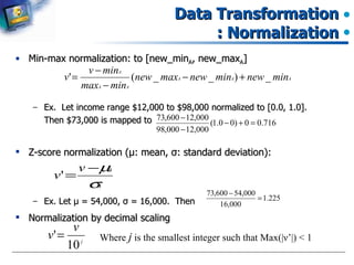 Data Transformation : Normalization Min-max normalization: to [new_min A , new_max A ] Ex.  Let income range $12,000 to $98,000 normalized to [0.0, 1.0].  Then $73,000 is mapped to  Z-score normalization ( μ : mean,  σ : standard deviation): Ex. Let  μ  = 54,000,  σ  = 16,000.  Then Normalization by decimal scaling Where  j  is the smallest integer such that Max(| ν ’ |) < 1 