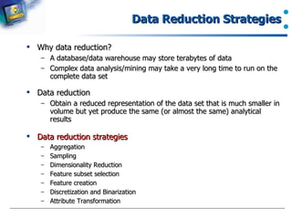 Data Reduction Strategies Why data reduction? A database/data warehouse may store terabytes of data Complex data analysis/mining may take a very long time to run on the complete data set Data reduction  Obtain a reduced representation of the data set that is much smaller in volume but yet produce the same (or almost the same) analytical results Data reduction strategies Aggregation Sampling Dimensionality Reduction Feature subset selection Feature creation Discretization and Binarization Attribute Transformation 