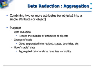 Data Reduction : Aggregation Combining two or more attributes (or objects) into a single attribute (or object) Purpose Data reduction Reduce the number of attributes or objects Change of scale Cities aggregated into regions, states, countries, etc More “stable” data Aggregated data tends to have less variability  