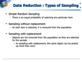 Data Reduction : Types of Sampling Simple Random Sampling There is an equal probability of selecting any particular item Sampling without replacement As each item is selected, it is removed from the population Sampling with replacement Objects are not removed from the population as they are selected for the sample.  In sampling with replacement, the same object can be picked up more than once 