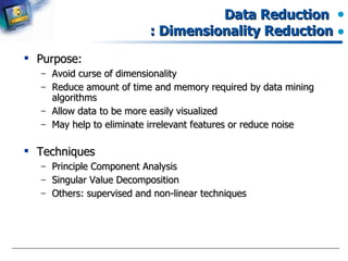Data Reduction  : Dimensionality Reduction Purpose: Avoid curse of dimensionality Reduce amount of time and memory required by data mining algorithms Allow data to be more easily visualized May help to eliminate irrelevant features or reduce noise Techniques Principle Component Analysis Singular Value Decomposition Others: supervised and non-linear techniques 
