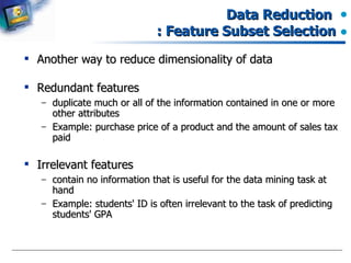 Data Reduction  : Feature Subset Selection Another way to reduce dimensionality of data Redundant features  duplicate much or all of the information contained in one or more other attributes Example: purchase price of a product and the amount of sales tax paid Irrelevant features contain no information that is useful for the data mining task at hand Example: students' ID is often irrelevant to the task of predicting students' GPA 