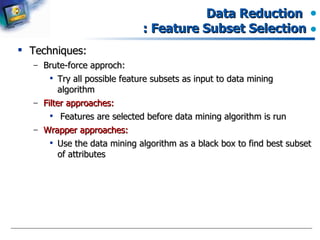 Data Reduction  : Feature Subset Selection Techniques: Brute-force approch: Try all possible feature subsets as input to data mining algorithm Filter approaches: Features are selected before data mining algorithm is run Wrapper approaches: Use the data mining algorithm as a black box to find best subset of attributes 
