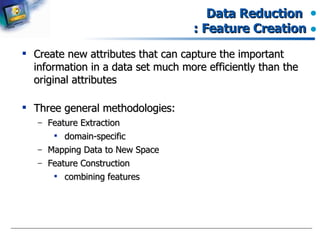 Data Reduction  : Feature Creation Create new attributes that can capture the important information in a data set much more efficiently than the original attributes Three general methodologies: Feature Extraction domain-specific Mapping Data to New Space Feature Construction combining features  