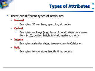 Types of Attributes  There are different types of attributes Nominal Examples: ID numbers, eye color, zip codes Ordinal Examples: rankings (e.g., taste of potato chips on a scale from 1-10), grades, height in {tall, medium, short} Interval Examples: calendar dates, temperatures in Celsius or  Ratio Examples: temperature, length, time, counts  