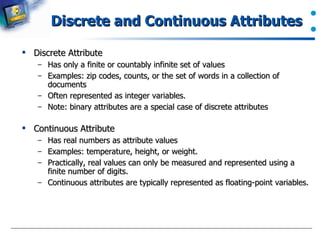 Discrete and Continuous Attributes  Discrete Attribute Has only a finite or countably infinite set of values Examples: zip codes, counts, or the set of words in a collection of documents  Often represented as integer variables.  Note: binary attributes are a special case of discrete attributes  Continuous Attribute Has real numbers as attribute values Examples: temperature, height, or weight.  Practically, real values can only be measured and represented using a finite number of digits. Continuous attributes are typically represented as floating-point variables.  