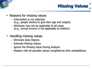 Missing Values Reasons for missing values Information is not collected  (e.g., people decline to give their age and weight) Attributes may not be applicable to all cases  (e.g., annual income is not applicable to children) Handling missing values Eliminate Data Objects Estimate Missing Values Ignore the Missing Value During Analysis Replace with all possible values (weighted by their probabilities) 