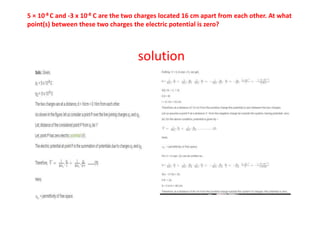 5 × 10-8 C and -3 x 10-8 C are the two charges located 16 cm apart from each other. At what
point(s) between these two charges the electric potential is zero?
solution
 