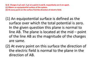 Q.3) Charges 2 µC and -2 µC at a point A and B, respectively are 6 cm apart.
(1) Obtain an equipotential surface of the system.
(2) At every point on the surface find the direction of electric field.
(1) An equipotential surface is defined as the
surface over which the total potential is zero.
In the given question this plane is normal to
line AB. The plane is located at the mid – point
of the line AB as the magnitude of the charges
are same.
(2) At every point on this surface the direction of
the electric field is normal to the plane in the
direction of AB.
 