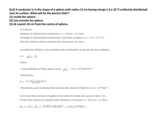 Q.4) A conductor is in the shape of a sphere with radius 12 cm having charge 1.6 x 10-7C uniformly distributed
over its surface. What will be the electric field ?
(1) Inside the sphere.
(2) Just outside the sphere.
(3) At a point 18 cm from the centre of sphere.
 