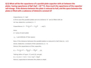 Q.5) What will be the capacitance of a parallel plate capacitor with air between the
plates having capacitance of 8pF (1pF = 10-12 F). How much the capacitance of the capacitor
will change if the distance between the plate is reduced to half, and the space between the
plates is filled with a substance of dielectric constant 6?
 