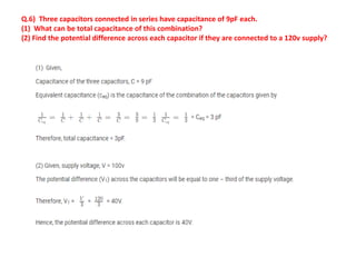 Q.6) Three capacitors connected in series have capacitance of 9pF each.
(1) What can be total capacitance of this combination?
(2) Find the potential difference across each capacitor if they are connected to a 120v supply?
 