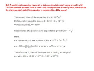 Q.8) A parallel plate capacitor having air in between the plates each having area of 6 x 10-
3 m 2 and distance between them is 3 mm. Find the capacitance of the capacitor. What will be
the charge on each plate if the capacitor is connected to a 100v source?
 