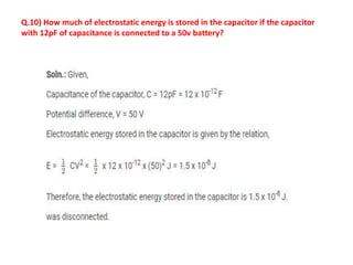 Q.10) How much of electrostatic energy is stored in the capacitor if the capacitor
with 12pF of capacitance is connected to a 50v battery?
 