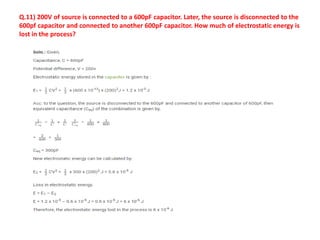Q.11) 200V of source is connected to a 600pF capacitor. Later, the source is disconnected to the
600pf capacitor and connected to another 600pF capacitor. How much of electrostatic energy is
lost in the process?
 