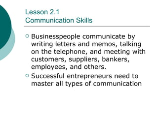 Lesson 2.1 Communication Skills Businesspeople communicate by writing letters and memos, talking on the telephone, and meeting with customers, suppliers, bankers, employees, and others. Successful entrepreneurs need to master all types of communication 