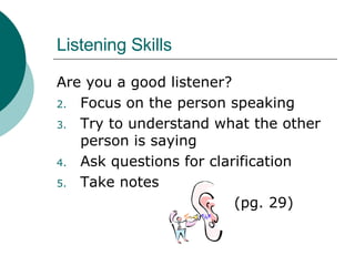 Listening Skills Are you a good listener? Focus on the person speaking Try to understand what the other person is saying Ask questions for clarification  Take notes (pg. 29) 