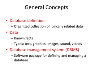 General Concepts 
• Database definition 
– Organized collection of logically related data 
• Data 
– Known facts 
– Types: text, graphics, images, sound, videos 
• Database management system (DBMS) 
– Software package for defining and managing a 
database 
 