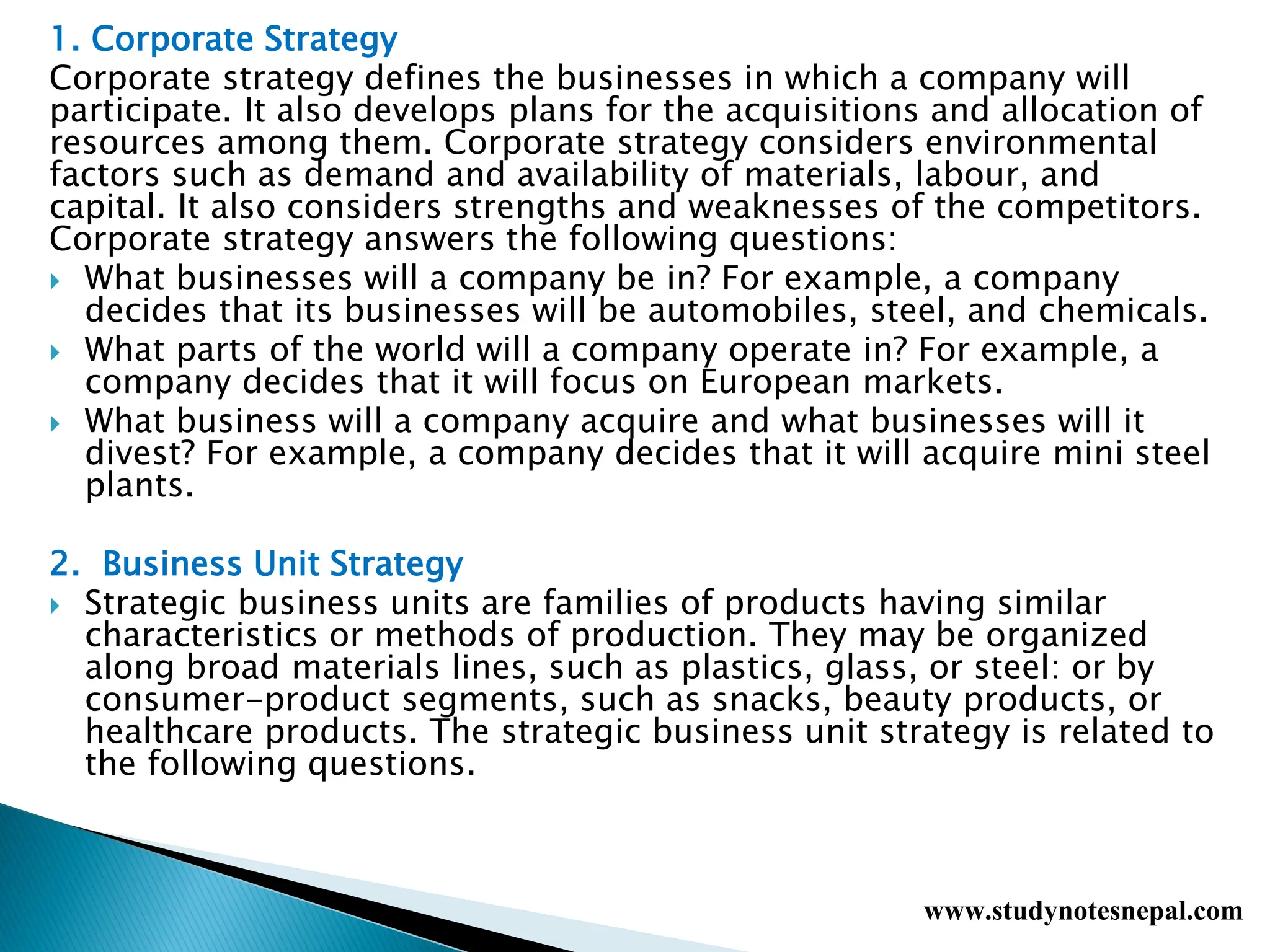 1. Corporate Strategy
Corporate strategy defines the businesses in which a company will
participate. It also develops plans for the acquisitions and allocation of
resources among them. Corporate strategy considers environmental
factors such as demand and availability of materials, labour, and
capital. It also considers strengths and weaknesses of the competitors.
Corporate strategy answers the following questions:
 What businesses will a company be in? For example, a company
decides that its businesses will be automobiles, steel, and chemicals.
 What parts of the world will a company operate in? For example, a
company decides that it will focus on European markets.
 What business will a company acquire and what businesses will it
divest? For example, a company decides that it will acquire mini steel
plants.
2. Business Unit Strategy
 Strategic business units are families of products having similar
characteristics or methods of production. They may be organized
along broad materials lines, such as plastics, glass, or steel: or by
consumer-product segments, such as snacks, beauty products, or
healthcare products. The strategic business unit strategy is related to
the following questions.
www.studynotesnepal.com
 