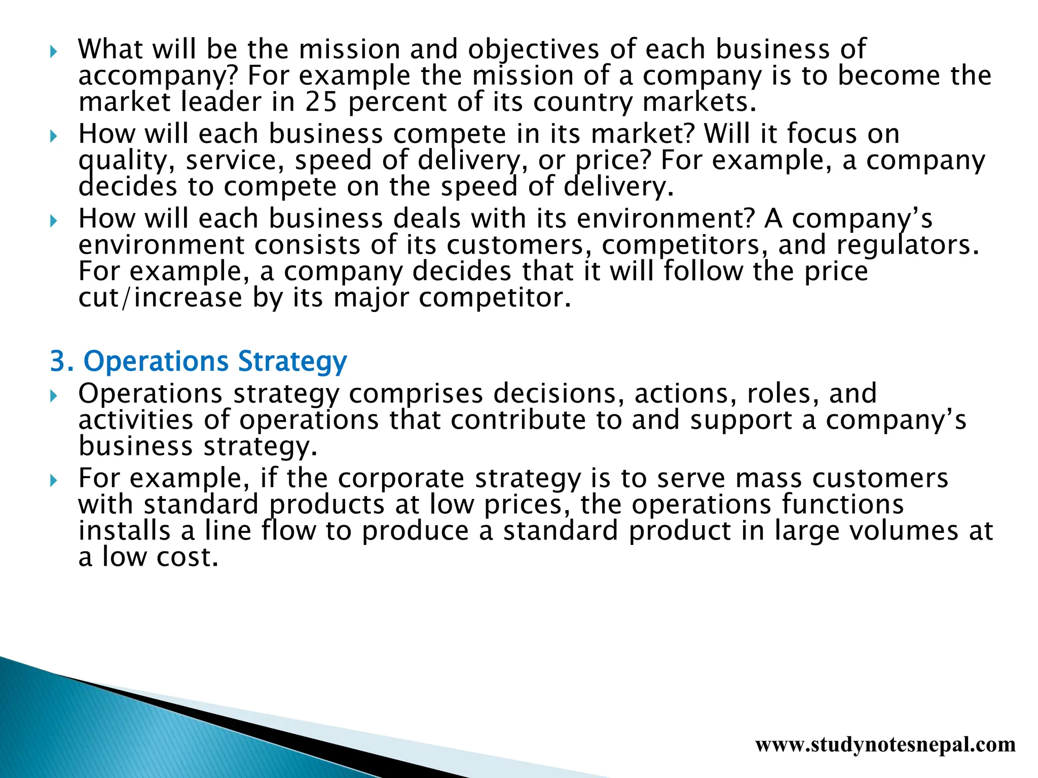  What will be the mission and objectives of each business of
accompany? For example the mission of a company is to become the
market leader in 25 percent of its country markets.
 How will each business compete in its market? Will it focus on
quality, service, speed of delivery, or price? For example, a company
decides to compete on the speed of delivery.
 How will each business deals with its environment? A company’s
environment consists of its customers, competitors, and regulators.
For example, a company decides that it will follow the price
cut/increase by its major competitor.
3. Operations Strategy
 Operations strategy comprises decisions, actions, roles, and
activities of operations that contribute to and support a company’s
business strategy.
 For example, if the corporate strategy is to serve mass customers
with standard products at low prices, the operations functions
installs a line flow to produce a standard product in large volumes at
a low cost.
www.studynotesnepal.com
 