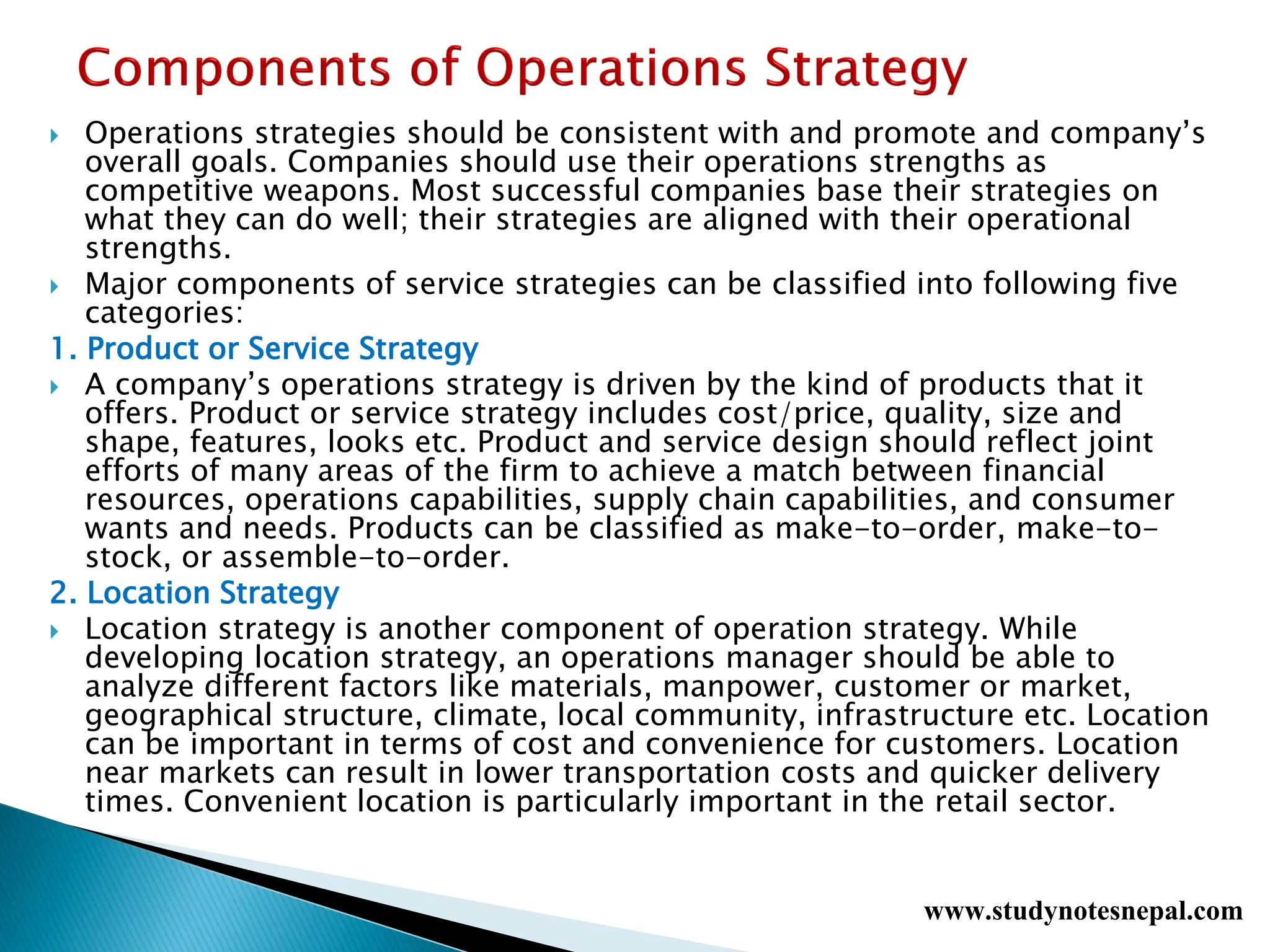  Operations strategies should be consistent with and promote and company’s
overall goals. Companies should use their operations strengths as
competitive weapons. Most successful companies base their strategies on
what they can do well; their strategies are aligned with their operational
strengths.
 Major components of service strategies can be classified into following five
categories:
1. Product or Service Strategy
 A company’s operations strategy is driven by the kind of products that it
offers. Product or service strategy includes cost/price, quality, size and
shape, features, looks etc. Product and service design should reflect joint
efforts of many areas of the firm to achieve a match between financial
resources, operations capabilities, supply chain capabilities, and consumer
wants and needs. Products can be classified as make-to-order, make-to-
stock, or assemble-to-order.
2. Location Strategy
 Location strategy is another component of operation strategy. While
developing location strategy, an operations manager should be able to
analyze different factors like materials, manpower, customer or market,
geographical structure, climate, local community, infrastructure etc. Location
can be important in terms of cost and convenience for customers. Location
near markets can result in lower transportation costs and quicker delivery
times. Convenient location is particularly important in the retail sector.
www.studynotesnepal.com
 