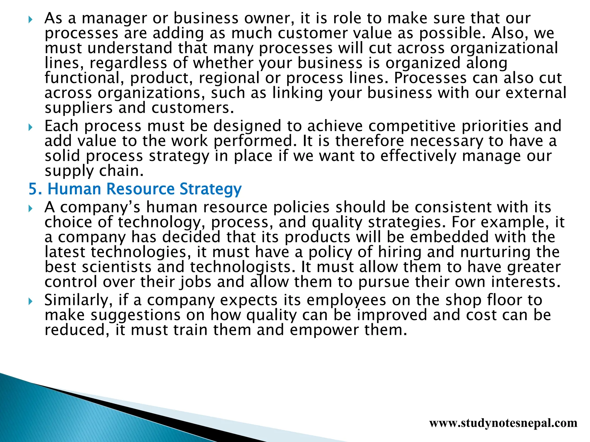  As a manager or business owner, it is role to make sure that our
processes are adding as much customer value as possible. Also, we
must understand that many processes will cut across organizational
lines, regardless of whether your business is organized along
functional, product, regional or process lines. Processes can also cut
across organizations, such as linking your business with our external
suppliers and customers.
 Each process must be designed to achieve competitive priorities and
add value to the work performed. It is therefore necessary to have a
solid process strategy in place if we want to effectively manage our
supply chain.
5. Human Resource Strategy
 A company’s human resource policies should be consistent with its
choice of technology, process, and quality strategies. For example, it
a company has decided that its products will be embedded with the
latest technologies, it must have a policy of hiring and nurturing the
best scientists and technologists. It must allow them to have greater
control over their jobs and allow them to pursue their own interests.
 Similarly, if a company expects its employees on the shop floor to
make suggestions on how quality can be improved and cost can be
reduced, it must train them and empower them.
www.studynotesnepal.com
 