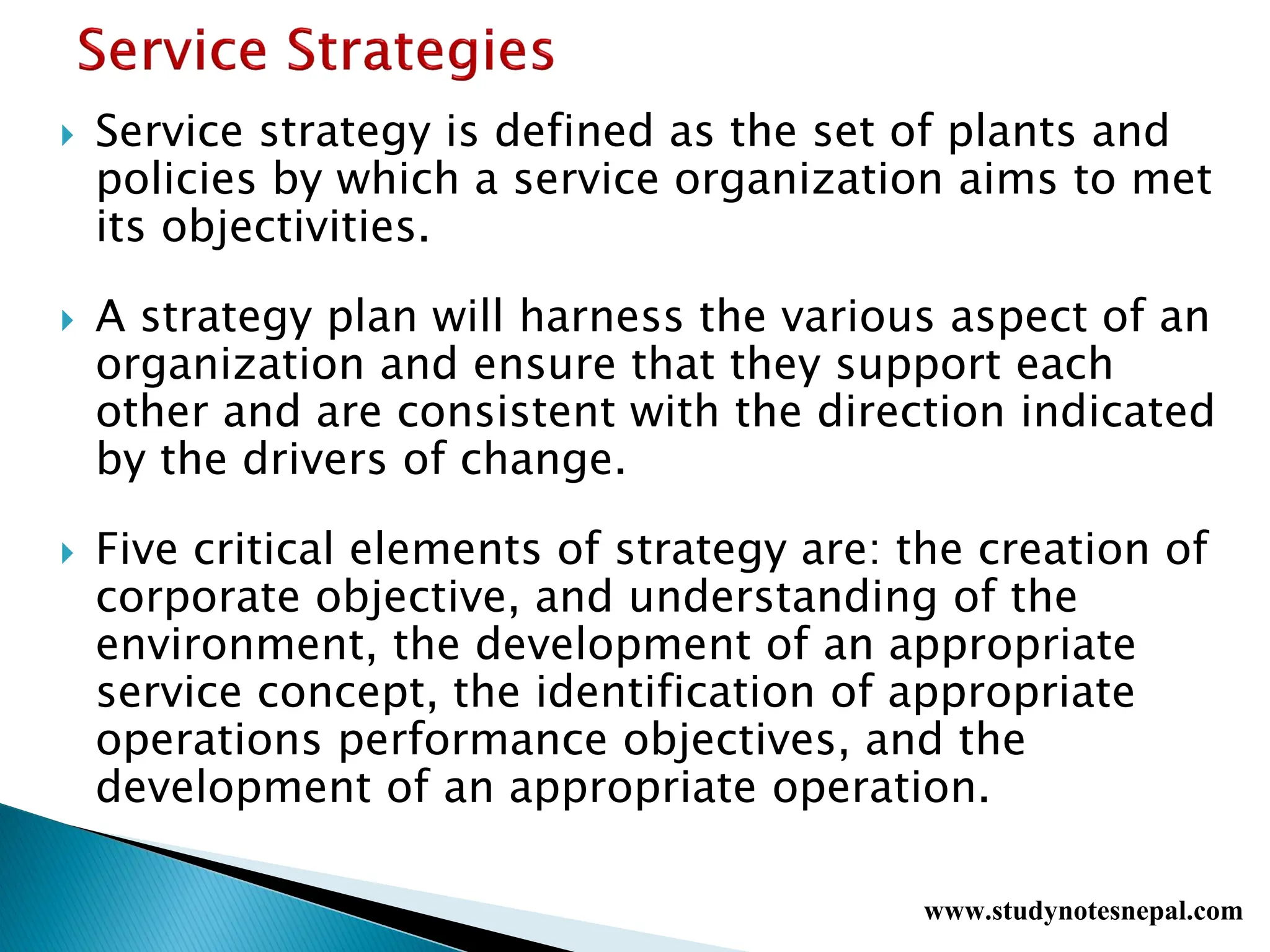  Service strategy is defined as the set of plants and
policies by which a service organization aims to met
its objectivities.
 A strategy plan will harness the various aspect of an
organization and ensure that they support each
other and are consistent with the direction indicated
by the drivers of change.
 Five critical elements of strategy are: the creation of
corporate objective, and understanding of the
environment, the development of an appropriate
service concept, the identification of appropriate
operations performance objectives, and the
development of an appropriate operation.
www.studynotesnepal.com
 