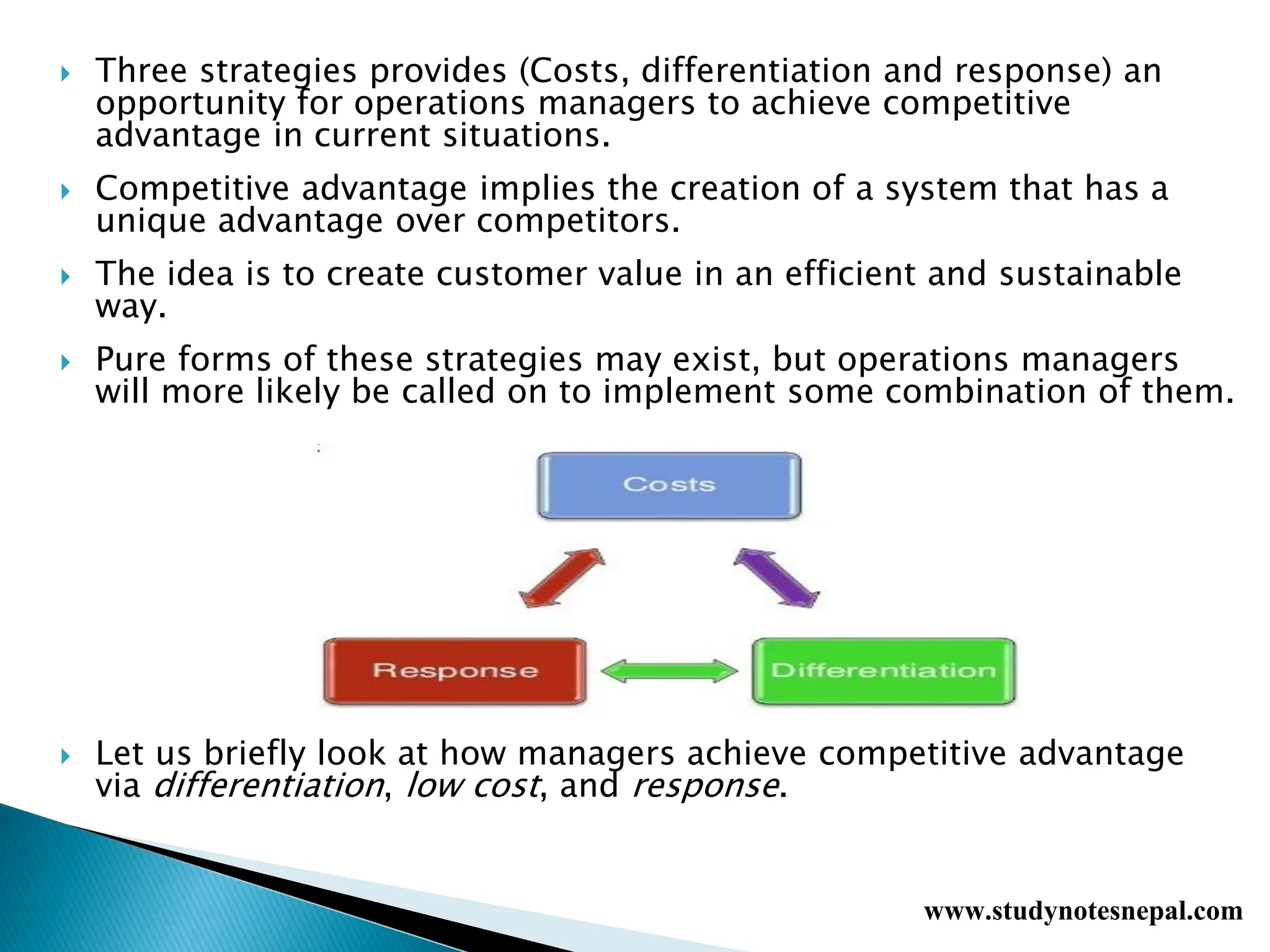  Three strategies provides (Costs, differentiation and response) an
opportunity for operations managers to achieve competitive
advantage in current situations.
 Competitive advantage implies the creation of a system that has a
unique advantage over competitors.
 The idea is to create customer value in an efficient and sustainable
way.
 Pure forms of these strategies may exist, but operations managers
will more likely be called on to implement some combination of them.
 Let us briefly look at how managers achieve competitive advantage
via differentiation, low cost, and response.
www.studynotesnepal.com
 