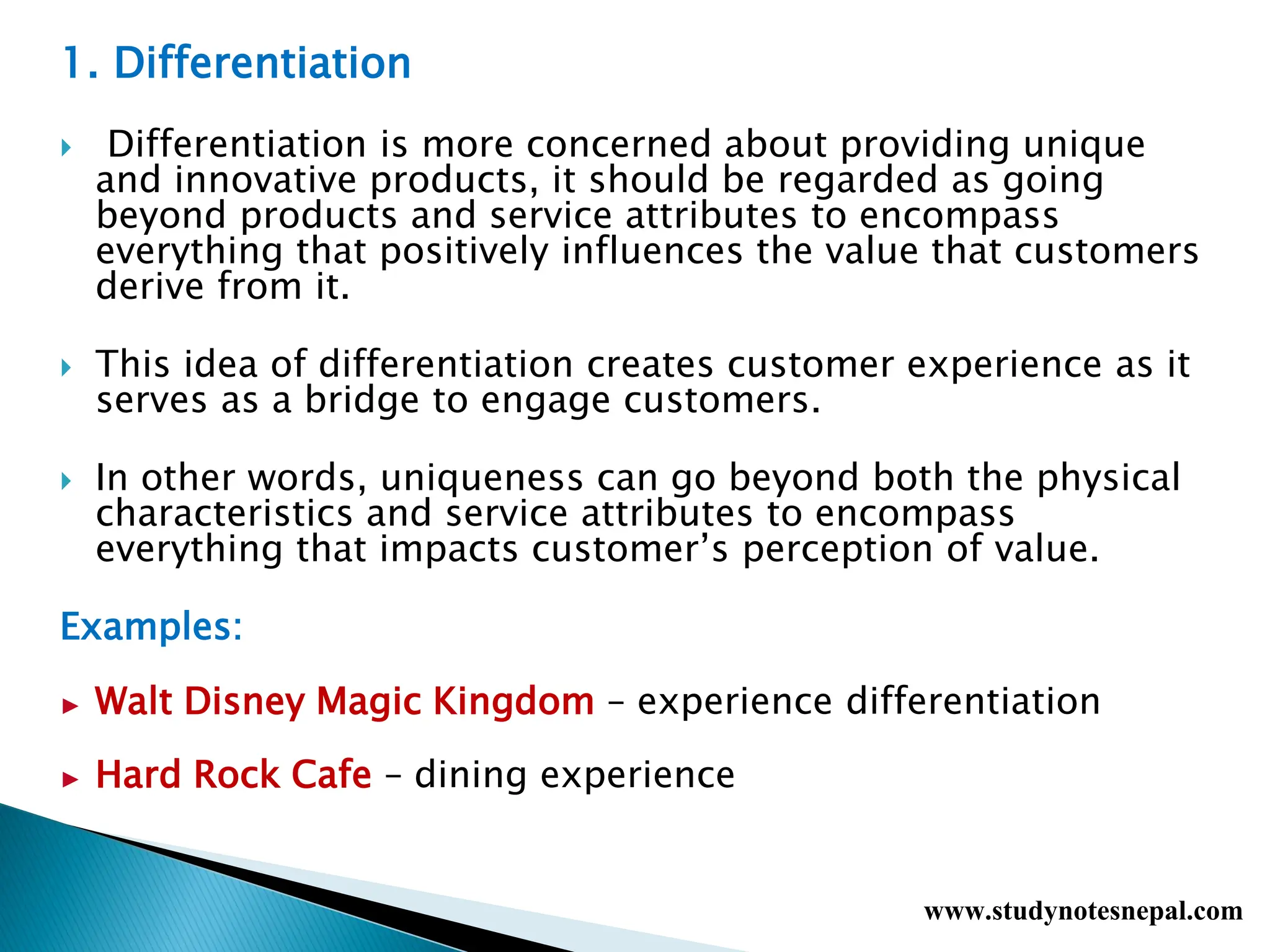 1. Differentiation
 Differentiation is more concerned about providing unique
and innovative products, it should be regarded as going
beyond products and service attributes to encompass
everything that positively influences the value that customers
derive from it.
 This idea of differentiation creates customer experience as it
serves as a bridge to engage customers.
 In other words, uniqueness can go beyond both the physical
characteristics and service attributes to encompass
everything that impacts customer’s perception of value.
Examples:
► Walt Disney Magic Kingdom – experience differentiation
► Hard Rock Cafe – dining experience
www.studynotesnepal.com
 