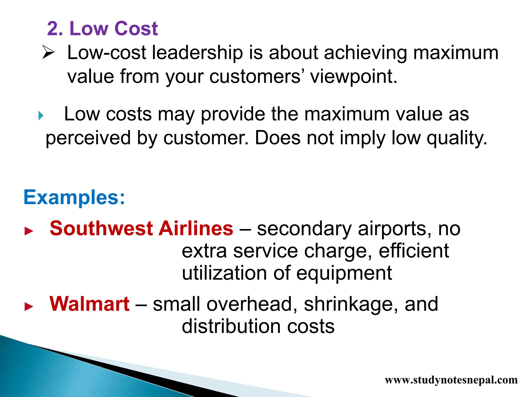  Low costs may provide the maximum value as
perceived by customer. Does not imply low quality.
Examples:
► Southwest Airlines – secondary airports, no
extra service charge, efficient
utilization of equipment
► Walmart – small overhead, shrinkage, and
distribution costs
2. Low Cost
 Low-cost leadership is about achieving maximum
value from your customers’ viewpoint.
www.studynotesnepal.com
 