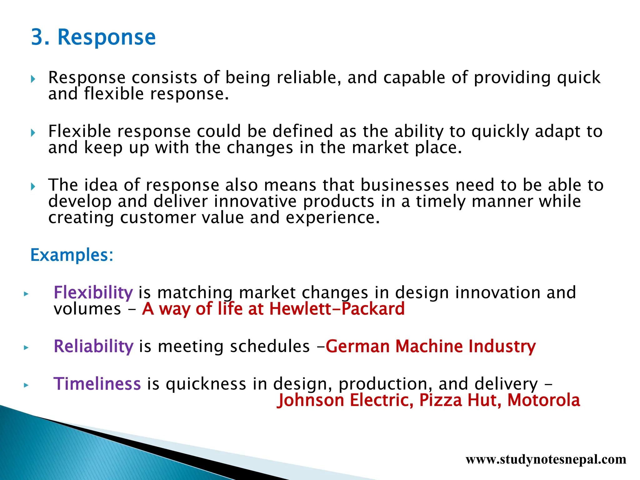 3. Response
 Response consists of being reliable, and capable of providing quick
and flexible response.
 Flexible response could be defined as the ability to quickly adapt to
and keep up with the changes in the market place.
 The idea of response also means that businesses need to be able to
develop and deliver innovative products in a timely manner while
creating customer value and experience.
Examples:
▶ Flexibility is matching market changes in design innovation and
volumes - A way of life at Hewlett-Packard
▶ Reliability is meeting schedules -German Machine Industry
▶ Timeliness is quickness in design, production, and delivery -
Johnson Electric, Pizza Hut, Motorola
www.studynotesnepal.com
 