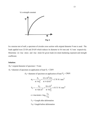 13


               k is strength constant




                                                          Fig. 6


In a tension test of stell, a specimen of circular cross section with original diameter 9 mm is used. The
loads applied were 22 kN and 28 kN which reduces its diameter to 8.6 mm and 8.3 mm respectively.
Determine (i) true stress and true strain for given loads (ii) strain hardening exponent and strength
coefficient.


Solution:
d 0 = original diameter of specimen = 9 mm

d1 = diameter of specimen on application of load F1 = 22kN

                     d 2 = diameter of specimen on application of load F2 = 28kN

                                        F1          22 × 10 3 ( N)
                              σ1 =              =                     = 3.78 N / mm 2
                                            2
                                     π / 4 d1        π / 4 (8.6) 2

                                          F2              28 × 10 3
                              T2 =                    =               = 517.5 N / mm 2
                                     π / 4 (8.3) 2        π / 4d2
                                                                2
                                                            L1
                              ∈= true strain = log e
                                                           L0

                              L1 = Length after deformation
                              L 0 = length before deformation
 