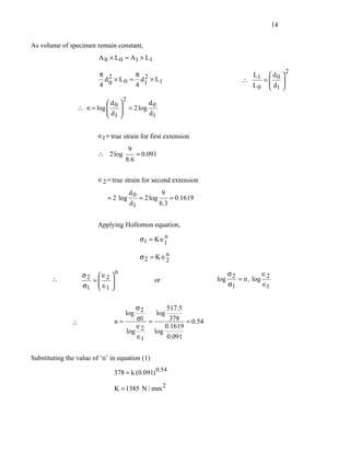 14


As volume of specimen remain constant,
                         A 0 × L 0 = A1 × L1
                                                                                              2
                         π 2          π 2                                    L1  d       
                           d 0 × L 0 = d1 × L1                           ∴      = 0      
                         4            4                                      L 0  d1
                                                                                 
                                                                                          
                                                                                          
                                   2
                          d               d
                 ∴ ∈= log  0
                          d        = 2 log 0
                                   
                           1              d1


                         ∈1 = true strain for first extension
                                       9
                         ∴ 2 log           = 0.091
                                    8 .6

                         ∈2 = true strain for second extension
                                   d           9
                            = 2 log 0 = 2 log     = 0.1619
                                   d1         8.3


                         Applying Hollomon equation,
                                                   n
                                            σ1 = K∈1

                                            σ 2 = K ∈n
                                                     2
                               n                                    σ           ∈
                   σ2 ∈ 
       ∴             = 2                       or              log 2 = n . log 2
                   σ1  ∈1 
                                                                  σ1          ∈1


                                       σ         517.5
                                  log 2      log
                               n=      σ1 =       378 = 0.54
               ∴
                                       ∈2       0.1619
                                   log      log
                                       ∈1        0.091


Substituting the value of ‘n’ in equation (1)

                               378 = k (0.091) 0.54

                               K = 1385 N / mm 2
 
