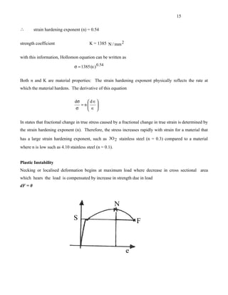 15

∴        strain hardening exponent (n) = 0.54


strength coefficient                    K = 1385 N / mm 2


with this information, Hollomon equation can be written as

                               σ = 1385 (∈) 0.54


Both n and K are material properties: The strain hardening exponent physically reflects the rate at
which the material hardens. The derivative of this equation

                               dσ     d ∈
                                  = n
                                      ∈ .
                                          
                                σ        

In states that fractional change in true stress caused by a fractional change in true strain is determined by
the strain hardening exponent (n). Therefore, the stress increases rapidly with strain for a material that
has a large strain hardening exponent, such as 3O 2 stainless steel (n = 0.3) compared to a material
where n is low such as 4.10 stainless steel (n = 0.1).


Plastic Instability
Necking or localised deformation begins at maximum load where decrease in cross sectional area
which hears the load is compensated by increase in strength due in load
dF = 0
 
