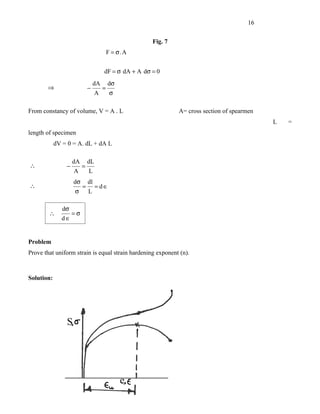 16


                                                       Fig. 7
                                          F = σ.A


                                      dF = σ dA + A dσ = 0
                                 dA       dσ
       ⇒                     −        =
                                  A        σ

From constancy of volume, V = A . L                             A= cross section of spearmen
                                                                                               L   =
length of specimen
            dV = 0 = A. dL + dA L

                    dA       dL
∴               −        =
                    A        L
                    dσ       dl
∴                        =        = d∈
                    σ        L

               dσ
        ∴           =σ
              d∈


Problem
Prove that uniform strain is equal strain hardening exponent (n).



Solution:
 