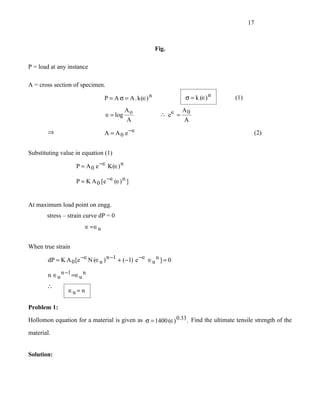 17



                                                          Fig.

P = load at any instance

A = cross section of specimen.

                                  P = A σ = A . k (∈) n          σ = k (∈) n       (1)

                                            Ao                   A
                                  ∈ = log                  ∴ e∈ = 0
                                            A                     A
       ⇒                          A = A 0 e −∈                                             (2)


Substituting value in equation (1)

                   P = A 0 e −∈ K (∈) n

                   P = K A 0 [e −∈ (∈) n ]


At maximum load point on engg.
       stress – strain curve dP = 0
                         ∈ = ∈u


When true strain

       dP = K A 0 [e −∈N (∈u ) n −1 + (−1) e −∈ ∈u n ] = 0

        n ∈u n −1 =∈u n
       ∴
                ∈u = n

Problem 1:

Hollomon equation for a material is given as σ = 1400 (∈) 0.33 . Find the ultimate tensile strength of the

material.


Solution:
 