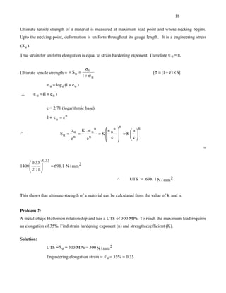 18


Ultimate tensile strength of a material is measured at maximum load point and where necking begins.
Upto the necking point, deformation is uniform throughout its gauge length. It is a engineering stress
(S u ).

True strain for uniform elongation is equal to strain hardening exponent. Therefore ∈u = n.


                                              σu
Ultimate tensile strength = = S u =                                               [σ = (1 + e) × S]
                                            1 + σu

                  ∈u = log e (1 + e u )

∴         ∈u = (1 + e u )


                  e = 2.71 (logarithmic base)

                  1 + eu = en

                                                                  n         n
                                   σu       K . ∈u n      ∈ n   
∴                           Su =        =              = K u     = K n 
                                                                       
                                                           e        e
                                   en         en                     

                                                                                                      =

                0.33
      0.33 
1400 
      2.71 
                      = 698.1 N / mm 2
           
                                                                 ∴     UTS = 698. 1 N / mm 2


This shows that ultimate strength of a material can be calculated from the value of K and n.


Problem 2:
A metal obeys Hollomon relationship and has a UTS of 300 MPa. To reach the maximum load requires
an elongation of 35%. Find strain hardening exponent (n) and strength coefficient (K).

Solution:
                  UTS = S u = 300 MPa = 300 N / mm 2

                  Engineering elongation strain = e u = 35% = 0.35
 