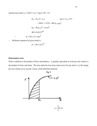 19


uniform true strain ∈u = log (1 + e u ) = log (1.35) = 0.3


                                σ u = S u (1 + e u )                    but n = ∈u = 0.3

                                        = 300 (1 + 0.35) = 405 N / mm 2 .

                                σ u = K (∈u ) n = k (n ) n

                                405 = K (0.3) 0.3

       ∴                K = 581.2 N / mm 2

∴   Hollomon equation for given metal is

                                σ = 581.2 (∈) 0.3




Deformation work
Work is defined as the product of force and distance. A quantity equivalent to work per unit volume is
the product of stress and strain. The area under the true stress strain curve for any strain ∈1 is the energy
per unit volume (u) or specific energy, of the deformed material.
                                                       Fig. 9




                                                                  ∈1
                                                                u = ∫σ d∈
                                                                    0
 
