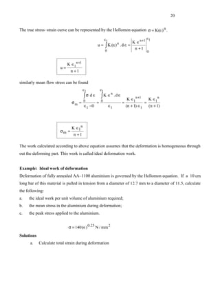 20


The true stress–strain curve can be represented by the Hollomon equation σ = K (∈) n .

                                                         ∈1                                ∈1
                                                                    K ∈n +1
                                                                    n
                                                u = ∫ K (∈) . d ∈ =
                                                    0
                                                                     n +1
                                                                                               0


                             K ∈1n +1
                        u=
                               n +1

similarly mean flow stress can be found
                                        ∈1          ∈1
                                                               n
                                        ∫σ d∈ ∫ K ∈                .d ∈
                                                                              K ∈1n +1         K ∈1n
                                        0           0
                               σm =             =                         =                =
                                        ∈1 −0                 ∈1              (n + 1) ∈1       (n + 1)




                               K ∈1n
                        σm =
                                n +1

The work calculated according to above equation assumes that the deformation is homogeneous through
out the deforming part. This work is called ideal deformation work.


Example: Ideal work of deformation
Deformation of fully annealed AA–1100 aluminium is governed by the Hollomon equation. If a 10 cm
long bar of this material is pulled in tension from a diameter of 12.7 mm to a diameter of 11.5, calculate
the following:
a.   the ideal work per unit volume of aluminium required;
b.   the mean stress in the aluminium during deformation;
c.   the peak stress applied to the aluminium.


                             σ = 140 (∈) 0.25 N / mm 2
Solutions
      a.    Calculate total strain during deformation
 