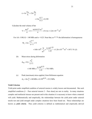 21


                           A0      d
                  ∈ = ln     = 2 ln 0
                           A        d
                                                 12.7
                                        = 2 ln          = 0.199
                                                 11.5

     Calculate the total volume of bar

                        πd2           π (0.0127 m 2
                   V=           ×l=                     × 0.1 m = 1.26 × 10 − 5 m 3
                           4                 4

       For AA–1100, K = 140 MPa and n = 0.25. Note that, as ∈< n, the deformation is homogeneous

                                ∈1 +1
                                 n
                   Wi = K ×             ×V
                                n +1
                                                             1.25
                                      = 140 × 10 6 N × 0.199      × 1.26 × 10 − 5 m 3 = 187.5 N (J )
                                                   m 6    1.25


           (b)    Mean stress during deformation
                                 n
                                ∈1
                   σm = K ×
                                n +1

                                             0.199 0.25
                           = 140 MPa ×                    = 74.8 MPa
                                                 1.25

           (c)    Peak (maximum) stress applied, from Hollomon equation

                   σ1 = K ∈1 = 140 MPa × 0.199 0.25 = 93.5 MPa
                           n



Yield Criterion
Yield point under simplified condition of uniaxial tension is widely known and documented. But such
simplified conditions [1 – Pure uniaxial tension 2 – Pure shear] are rare in reality. In many situations
complex and multiaxial stresses are present and in this situation it is necessary to know when a material
will yield. Mathematically and empirically, the relationships between the yield point under uniaxial
tensile test and yield strength under complex situations have been found out. These relationships are
known as yield criteria. Thus yield criterion is defined as mathematical and empirically derived
 