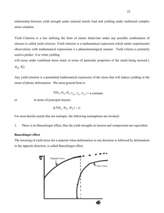 22


relationship between yield strength under uniaxial tensile load and yielding under multiaxial complex
stress situation.


Yield Criterion is a law defining the limit of elastic behaviour under any possible combination of
stresses is called yield criterion. Yield criterion is a mathematical expression which unites experimental
observations with mathematical expressions n a phenomenological manner. Yield criteria is primarily
used to predict if or when yielding
will occur under combined stress states in terms of particular properties of the metal being stressed [

σ 0 , K] .


Any yield criterion is a postulated mathematical expression of the stress that will induce yielding or the
onset of plastic deformation. The most general form is

                                f (σ x , σ y , σ z, Txy , Tyz , Tzx ) = a constant.

or              in terms of principal stresses

                               f( f (σ1 , σ 2 , σ 3 ) = C

For most ductile metals that are isotropic, the following assumptions are invoked:

1.    There is no Bauschinger effect, thus the yield strengths in tension and compression are equivalent.

Bauschinger effect
The lowering of yield stress for a material when deformation in one direction is followed by deformation
in the opposite direction, is called Bauschinger effect.
 