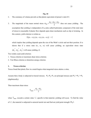 23



                                                       Fig. 10
2.    The constancy of volume prevails so that plastic equivalent of poison’s ratio 0.5.

                                                    σ1 + σ 2 + σ 3
3.    The magnitude of the mean normal stress σ m =                does not cause yielding. The
                                                          3
      assumption that yielding is independent of σm (also called hydrostatic component of the total state
      of stress) is reasonable if plastic flow depends upon shear mechanism such as slip or twinning. In
      this context, yield criterion is written as
                              F[(σ1 − σ2), (σ2 − σ3), (σ3 − σ1)] = C

      which implies that yielding depends upon the size of the Mohr’s circle and not their position. It is
      shown that if a stress state (σ1, σ2, σ3) will cause yielding, an equivalent stress state

      (σ1′ , σ 2 ′ , σ 3′ ) will cause yielding, if,

Two widely used yield criterion:
1. Tresca criterion or maximum shear stress criterion.
2. Von Mises criterion or distortion energy criterion.


1.      Tresca criterion
Tresca found that plastic flow in a metal begins when tangential stress attains a value.


Assume that a body is subjected to triaxial stresses. σ1 , σ 2 , σ 3 are principal stresses and σ1 > σ 2 > σ 3
(algebraically).


Then maximum shear stress
                                        σ − σ3
                                  Tmax = 1
                                           2


when Tmax exceeds a certain value ‘c’, specific to that material, yielding will occur. To find the value

of ‘c’, the material is subjected to uniaxial tensile test and find out yield point strength (σ 0 ).
 