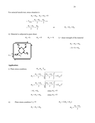 24


For uniaxial tensile test, stress situation is
                                  σ1 = σ 0 , σ 2 = σ 3 = 0

                                  σ − σ3 σ 0
                          ∴ Tmax = 1    =    =c
                                     2    2
                           σ − σ3 σ0
                          ∴ 1    =                               or              σ1 − σ 3 = σ 0
                              2    2

ii) Material is subjected to pure shear:
                         σ1 = k          σ2 = 0           σ 3 = −k       k = shear strength of the material


                                                                                         σ1 − σ 3 = σ 0

                                                                                         ∴k + k = σ0


   σ
k = 0 = 0.5 σ 0
    2



Application:

i) Plain stress condition.               σ x , σ y, Txy

                                                                     2
                                       σx + σy    σx + σy 
                                  σ1 =         +           + (T ) 2
                                          2          2         xy
                                                          

                                                                     2
                                       σx + σy    σx + σy 
                                  σ2 =         −           + (T ) 2
                                          2          2         xy
                                                          
                                  ∴ σ1 = σ 0              when σ 3 > 0

                                  σ1 + σ 3 = σ 0          when σ 3 < 0


ii)      Plain strain condition ∈3 = 0                                   σ 2 = 2 (σ1 + σ 2 )

                                                                                             σ + σ3
                                  σ1 − σ 3 = σ 0                                         σ2 = 1
                                                                                                2
 