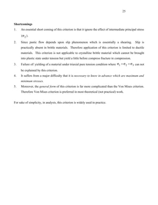 25



Shortcomings
1.   An essential short coming of this criterion is that it ignore the effect of intermediate principal stress

      (σ 2 ).

2.   Since pastic flow depends upon slip phenomenon which is essentially a shearing.                  Slip is
     practically absent in brittle materials. Therefore application of this criterion is limited to ductile
     materials. This criterion is not applicable to crystalline brittle material which cannot be brought
     into plastic state under tension but yield a little before compress fracture in compression.
3.   Failure of/ yielding of a material under triaxial pure tension condition where σ1 = σ 2 = σ 3 can not
     be explained by this criterion.
4.   It suffers from a major difficulty that it is necessary to know in advance which are maximum and
     minimum stresses.
5.   Moreover, the general form of this criterion is far more complicated than the Von Mises criterion.
     Therefore Von Mises criterion is preferred in most theoretical (not practical) work.


For sake of simplicity, in analysis, this criterion is widely used in practice.
 