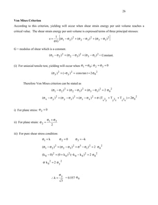 26


Von Mises Criterion
According to this criterion, yielding will occur when shear strain energy per unit volume reaches a
critical value. The shear strain energy per unit volume is expressed terms of three principal stresses:

                               e=
                                     1
                                    σG
                                        [
                                       (σ1 − σ 2 ) 2 + (σ 2 − σ 3 ) 2 + (σ 3 − σ1 ) 2   ]
G = modulus of shear which is a constant.
                               (σ1 − σ 2 ) 2 + (σ 2 − σ 3 ) 2 + (σ 3 − σ1 ) 2 = Constant.


(i) For uniaxial tensile test, yielding will occur when σ1 = σ 0 ; σ 2 = σ 3 = 0

                                 (σ y ) 2 + (−σ y ) 2 = cons tan t = 2 σ 0 2


       Therefore Von Mises criterion can be stated as

                                 (σ1 − σ 2 ) 2 + (σ 2 − σ 3 ) 2 + (σ 3 − σ1 ) 2 = 2 σ 0 2

                       (σ x − σ y ) 2 + (σ y − σ z ) 2 + (σ z − σ x ) 2 + σ (T 2 + T 2 + T 2 ) = 2σ 0 2
                                                                              x y   y z   z x


i) For plane stress: σ 2 = 0


                           σ + σ3
ii) For plane strain: σ 2 = 1
                              2

iii) For pure shear stress condition:
                       σ1 = k           σ2 = 0         σ 3 = −k

                       (σ1 − σ 2 ) 2 + (σ 2 − σ 3 ) 2 + σ 3 − σ1 ) 2 = 2 σ 0 2

                       (k 0 − 0) 2 + (0 + k 0 ) 2 (− k 0 − k 0 ) 2 = 2 σ 0 2

                        σ k 02 = 2 σy2



                                        σy
                                ∴k =            = 0.557 σ 0
                                            3
 