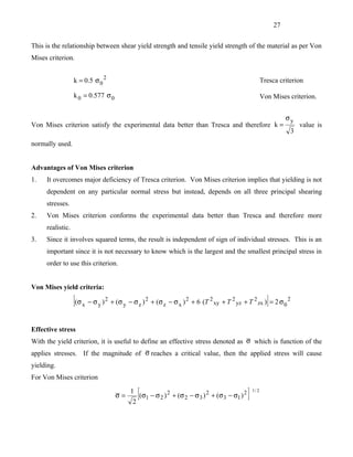 27


This is the relationship between shear yield strength and tensile yield strength of the material as per Von
Mises criterion.


                  k = 0.5 σ 0 2                                                                                   Tresca criterion

                  k 0 = 0.577 σ 0                                                                                 Von Mises criterion.


                                                                                                                             σy
Von Mises criterion satisfy the experimental data better than Tresca and therefore k =                                            value is
                                                                                                                              3
normally used.


Advantages of Von Mises criterion
1.   It overcomes major deficiency of Tresca criterion. Von Mises criterion implies that yielding is not
     dependent on any particular normal stress but instead, depends on all three principal shearing
     stresses.
2.   Von Mises criterion conforms the experimental data better than Tresca and therefore more
     realistic.
3.   Since it involves squared terms, the result is independent of sign of individual stresses. This is an
     important since it is not necessary to know which is the largest and the smallest principal stress in
     order to use this criterion.


Von Mises yield criteria:

                  [(σ   x − σy )
                                   2
                                       + (σ y − σ z ) 2 + (σ z − σ x ) 2 + 6 (T 2 xy + T 2 yz + T 2 zx ) = 2 σ 0 2  ]
Effective stress
With the yield criterion, it is useful to define an effective stress denoted as σ which is function of the
applies stresses. If the magnitude of σ reaches a critical value, then the applied stress will cause
yielding.
For Von Mises criterion

                                         σ=
                                               1
                                                2
                                                  [(σ1 − σ2 )
                                                                2
                                                                    + (σ 2 − σ 3 ) 2 + (σ 3 − σ1 ) 2   ]   1/ 2
 