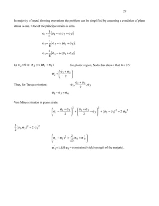 29


In majority of metal forming operations the problem can be simplified by assuming a condition of plane
strain is one. One of the principal strains is zero.
                                    1
                             ∈1 =     [ σ1 − υ (σ 2 + σ 3 )]
                                    E
                                    1
                             ∈2 =     [ σ 2 − υ (σ1 + σ 3 )]
                                    E
                                    1
                             ∈3 =     [ σ 3 − υ (σ1 + σ 2 )]
                                    E


let ∈2 = 0 ⇒ σ 2 = υ (σ1 + σ 3 )                        for plastic region, Nadai has shown that υ = 0.5

                                             σ + σ3 
                                       σ2 =  1      
                                               2    
                                                            σ + σ3
Thus, for Tresca criterion:                             σ1 , 1     , σ3
                                                               2
                                       σ1 − σ 3 = σ 0


Von Mises criterion in plane strain:
                                                          2                   2
                                            σ + σ3    σ + σ3       
                                        σ1 − 1      + 1      − σ 3  + (σ 3 − σ1 ) 2 = 2 σ 0 2
                                               2        2          


3
  ( σ1 . σ 3 ) 2 = 2 σ 0 2
2
                                                       2             
                                        σ1 − σ 3 ) 2 =
                                                          σ 0 = σ '0 
                                                                      
                                                        3            

                                       σ '0 = 1.155 σ 0 = constrained yield strength of the material.
 